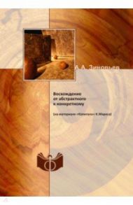 Восхождение от абстрактного к конкретному (на материале «Капитала» К.Маркса) / Зиновьев Александр Александрович