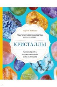 Кристаллы. Практическое руководство для начинающих. Как выбрать, почувствовать, использовать / Фрезье Карен