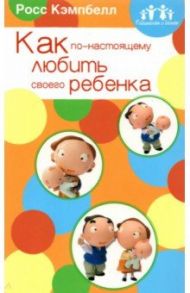 Родителям о детях. Как по-настоящему любить своего ребенка / Кэмпбелл Росс