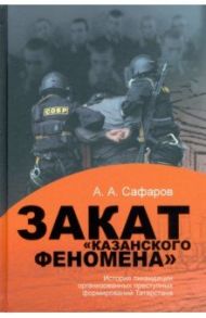 Закат "казанского" феномена. История ликвидации организованных преступных формирований Татарстана / Сафаров Асгат Ахметович