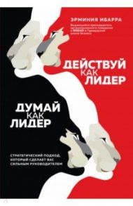 Действуй как лидер, думай как лидер. Стратегический подход, который сделает вас сильным руководител. / Ибарра Эрминия