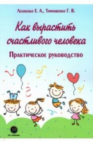 Как вырастить счастливого человека. Практическое руководство / Тимошенко Галина Валентиновна, Леоненко Елена Анатольевна