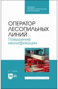 Оператор лесопильных линий. Повышение квалификации. Учебное пособие для СПО / Глебов Иван Тихонович