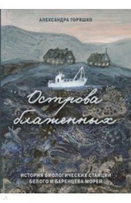 Острова блаженных. История биологических станций Белого и Баренцева морей / Горяшко Александра