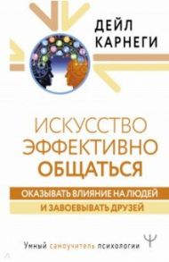 Искусство эффективно общаться, оказывать влияние на людей и завоевывать друзей / Карнеги Дейл