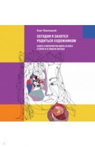 Сегодня я захотел родиться художником. Книга о восприятии мира со всех сторон и в любую погоду / Павлоцкий Олег Александрович