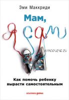 «Мам, я сам!» Как помочь ребенку вырасти самостоятельным (Эми Маккриди)