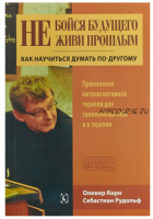 Не бойся будущего и не живи прошлым. Как научиться думать по-другому (Корн Оливер)