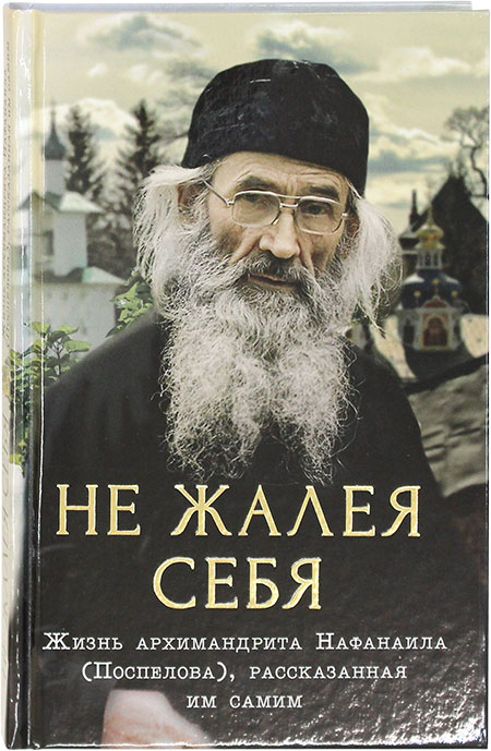 Не жалея себя. Жизнь Архимандрита Нафанаила (Поспелова), рассказанная им самим