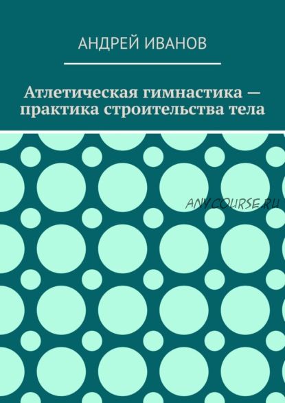 Атлетическая гимнастика – практика строительства тела (Андрей Иванов)