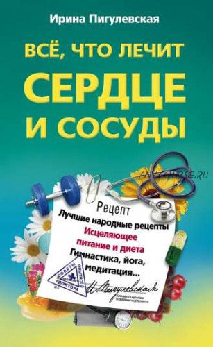 Все, что лечит сердце и сосуды. Лучшие народные рецепты, исцеляющее питание (Ирина Пигулевская)