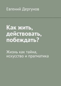 Как жить, действовать, побеждать? Жизнь как тайна, искусство и прагматика